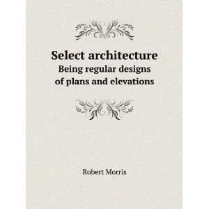   . Being regular designs of plans and elevations Robert Morris Books