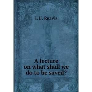    A lecture on what shall we do to be saved? L U. Reavis Books